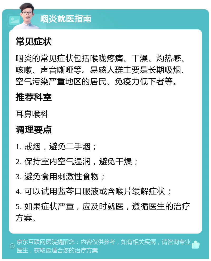 咽炎就医指南 常见症状 咽炎的常见症状包括喉咙疼痛、干燥、灼热感、咳嗽、声音嘶哑等。易感人群主要是长期吸烟、空气污染严重地区的居民、免疫力低下者等。 推荐科室 耳鼻喉科 调理要点 1. 戒烟，避免二手烟； 2. 保持室内空气湿润，避免干燥； 3. 避免食用刺激性食物； 4. 可以试用蓝芩口服液或含喉片缓解症状； 5. 如果症状严重，应及时就医，遵循医生的治疗方案。