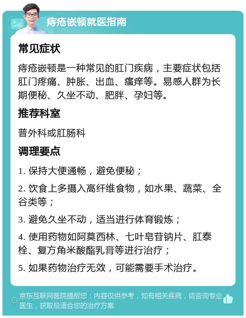 痔疮嵌顿就医指南 常见症状 痔疮嵌顿是一种常见的肛门疾病，主要症状包括肛门疼痛、肿胀、出血、瘙痒等。易感人群为长期便秘、久坐不动、肥胖、孕妇等。 推荐科室 普外科或肛肠科 调理要点 1. 保持大便通畅，避免便秘； 2. 饮食上多摄入高纤维食物，如水果、蔬菜、全谷类等； 3. 避免久坐不动，适当进行体育锻炼； 4. 使用药物如阿莫西林、七叶皂苷钠片、肛泰栓、复方角米酸酯乳膏等进行治疗； 5. 如果药物治疗无效，可能需要手术治疗。