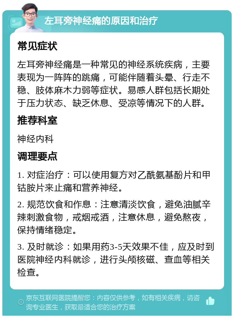 左耳旁神经痛的原因和治疗 常见症状 左耳旁神经痛是一种常见的神经系统疾病，主要表现为一阵阵的跳痛，可能伴随着头晕、行走不稳、肢体麻木力弱等症状。易感人群包括长期处于压力状态、缺乏休息、受凉等情况下的人群。 推荐科室 神经内科 调理要点 1. 对症治疗：可以使用复方对乙酰氨基酚片和甲钴胺片来止痛和营养神经。 2. 规范饮食和作息：注意清淡饮食，避免油腻辛辣刺激食物，戒烟戒酒，注意休息，避免熬夜，保持情绪稳定。 3. 及时就诊：如果用药3-5天效果不佳，应及时到医院神经内科就诊，进行头颅核磁、查血等相关检查。