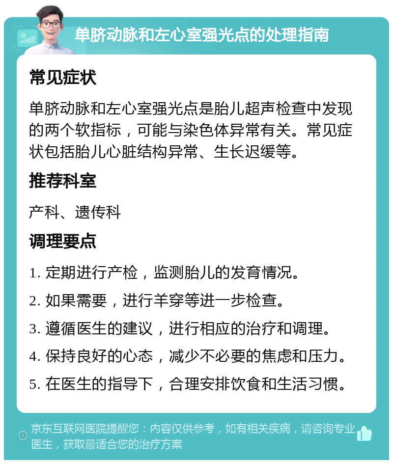 单脐动脉和左心室强光点的处理指南 常见症状 单脐动脉和左心室强光点是胎儿超声检查中发现的两个软指标，可能与染色体异常有关。常见症状包括胎儿心脏结构异常、生长迟缓等。 推荐科室 产科、遗传科 调理要点 1. 定期进行产检，监测胎儿的发育情况。 2. 如果需要，进行羊穿等进一步检查。 3. 遵循医生的建议，进行相应的治疗和调理。 4. 保持良好的心态，减少不必要的焦虑和压力。 5. 在医生的指导下，合理安排饮食和生活习惯。