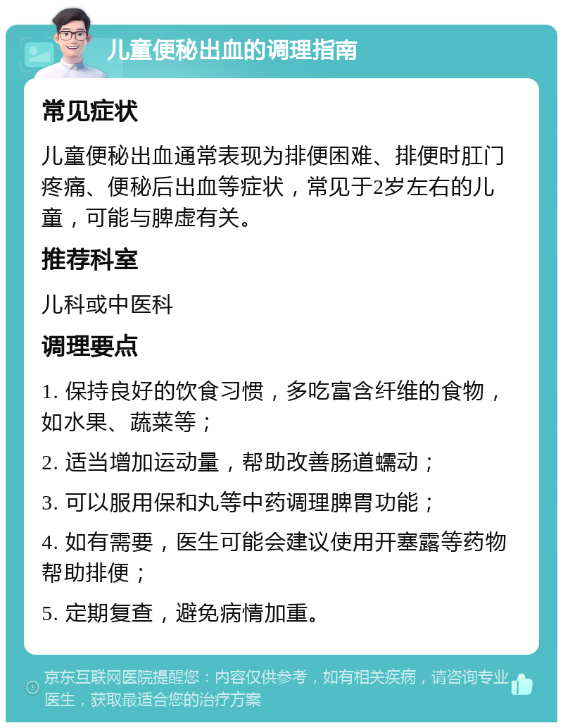 儿童便秘出血的调理指南 常见症状 儿童便秘出血通常表现为排便困难、排便时肛门疼痛、便秘后出血等症状，常见于2岁左右的儿童，可能与脾虚有关。 推荐科室 儿科或中医科 调理要点 1. 保持良好的饮食习惯，多吃富含纤维的食物，如水果、蔬菜等； 2. 适当增加运动量，帮助改善肠道蠕动； 3. 可以服用保和丸等中药调理脾胃功能； 4. 如有需要，医生可能会建议使用开塞露等药物帮助排便； 5. 定期复查，避免病情加重。