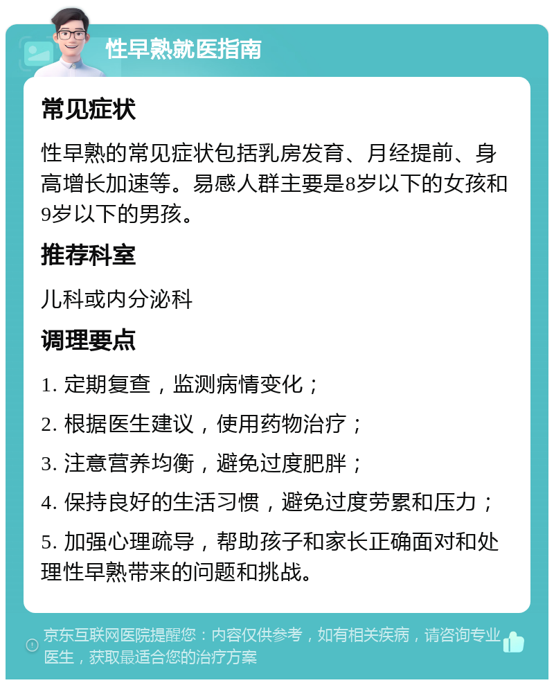 性早熟就医指南 常见症状 性早熟的常见症状包括乳房发育、月经提前、身高增长加速等。易感人群主要是8岁以下的女孩和9岁以下的男孩。 推荐科室 儿科或内分泌科 调理要点 1. 定期复查，监测病情变化； 2. 根据医生建议，使用药物治疗； 3. 注意营养均衡，避免过度肥胖； 4. 保持良好的生活习惯，避免过度劳累和压力； 5. 加强心理疏导，帮助孩子和家长正确面对和处理性早熟带来的问题和挑战。