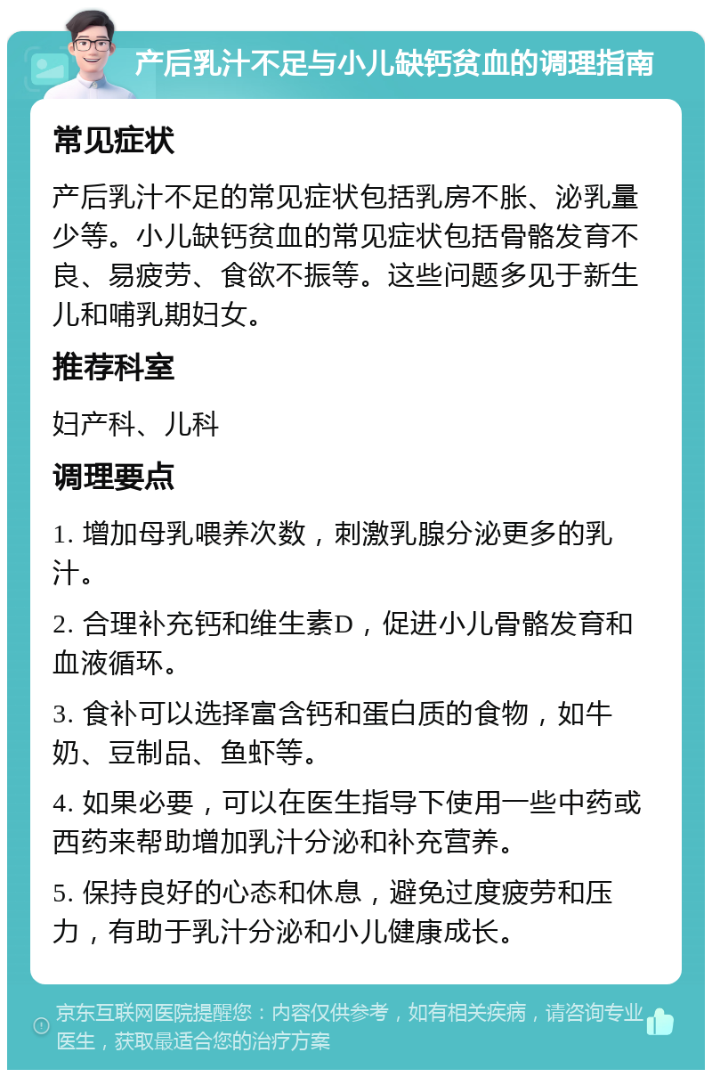 产后乳汁不足与小儿缺钙贫血的调理指南 常见症状 产后乳汁不足的常见症状包括乳房不胀、泌乳量少等。小儿缺钙贫血的常见症状包括骨骼发育不良、易疲劳、食欲不振等。这些问题多见于新生儿和哺乳期妇女。 推荐科室 妇产科、儿科 调理要点 1. 增加母乳喂养次数，刺激乳腺分泌更多的乳汁。 2. 合理补充钙和维生素D，促进小儿骨骼发育和血液循环。 3. 食补可以选择富含钙和蛋白质的食物，如牛奶、豆制品、鱼虾等。 4. 如果必要，可以在医生指导下使用一些中药或西药来帮助增加乳汁分泌和补充营养。 5. 保持良好的心态和休息，避免过度疲劳和压力，有助于乳汁分泌和小儿健康成长。