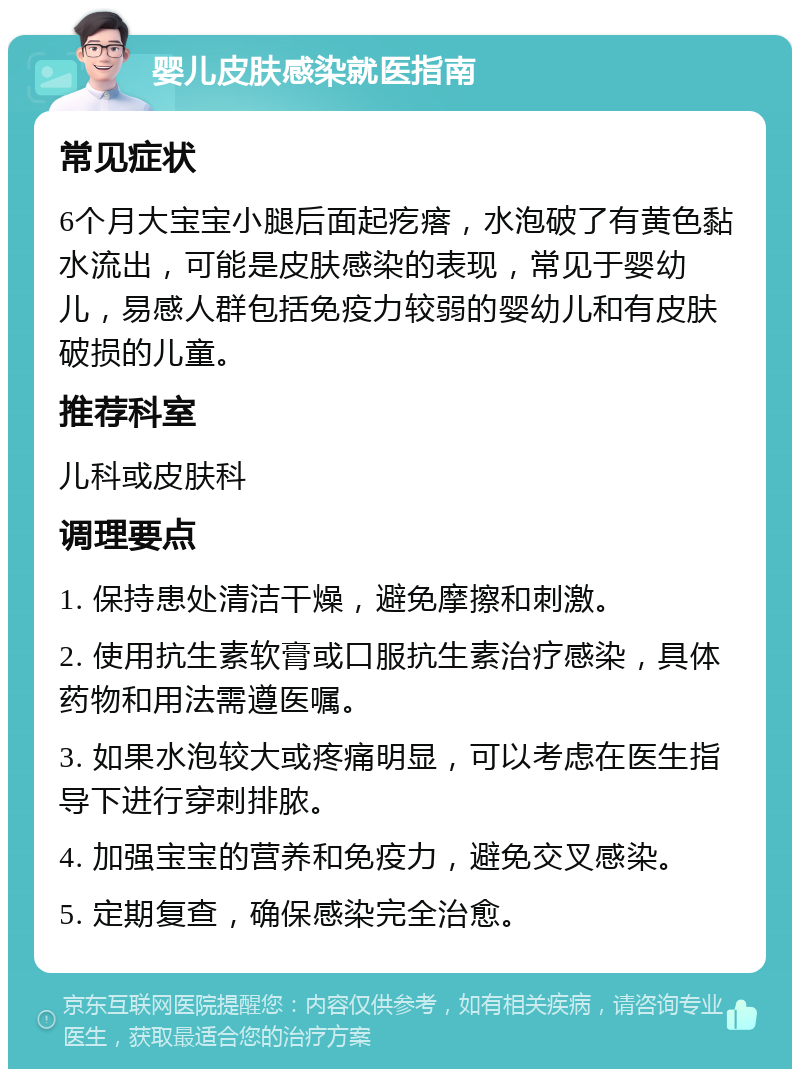 婴儿皮肤感染就医指南 常见症状 6个月大宝宝小腿后面起疙瘩，水泡破了有黄色黏水流出，可能是皮肤感染的表现，常见于婴幼儿，易感人群包括免疫力较弱的婴幼儿和有皮肤破损的儿童。 推荐科室 儿科或皮肤科 调理要点 1. 保持患处清洁干燥，避免摩擦和刺激。 2. 使用抗生素软膏或口服抗生素治疗感染，具体药物和用法需遵医嘱。 3. 如果水泡较大或疼痛明显，可以考虑在医生指导下进行穿刺排脓。 4. 加强宝宝的营养和免疫力，避免交叉感染。 5. 定期复查，确保感染完全治愈。