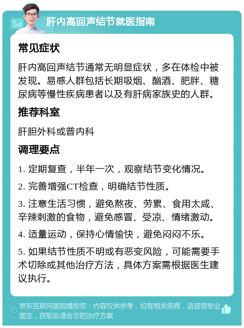 肝内高回声结节就医指南 常见症状 肝内高回声结节通常无明显症状，多在体检中被发现。易感人群包括长期吸烟、酗酒、肥胖、糖尿病等慢性疾病患者以及有肝病家族史的人群。 推荐科室 肝胆外科或普内科 调理要点 1. 定期复查，半年一次，观察结节变化情况。 2. 完善增强CT检查，明确结节性质。 3. 注意生活习惯，避免熬夜、劳累、食用太咸、辛辣刺激的食物，避免感冒、受凉、情绪激动。 4. 适量运动，保持心情愉快，避免闷闷不乐。 5. 如果结节性质不明或有恶变风险，可能需要手术切除或其他治疗方法，具体方案需根据医生建议执行。