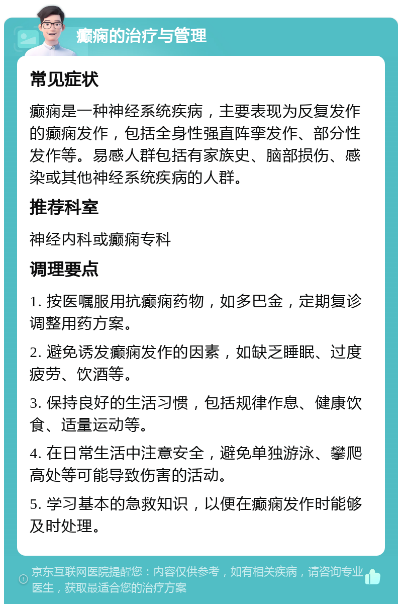 癫痫的治疗与管理 常见症状 癫痫是一种神经系统疾病，主要表现为反复发作的癫痫发作，包括全身性强直阵挛发作、部分性发作等。易感人群包括有家族史、脑部损伤、感染或其他神经系统疾病的人群。 推荐科室 神经内科或癫痫专科 调理要点 1. 按医嘱服用抗癫痫药物，如多巴金，定期复诊调整用药方案。 2. 避免诱发癫痫发作的因素，如缺乏睡眠、过度疲劳、饮酒等。 3. 保持良好的生活习惯，包括规律作息、健康饮食、适量运动等。 4. 在日常生活中注意安全，避免单独游泳、攀爬高处等可能导致伤害的活动。 5. 学习基本的急救知识，以便在癫痫发作时能够及时处理。