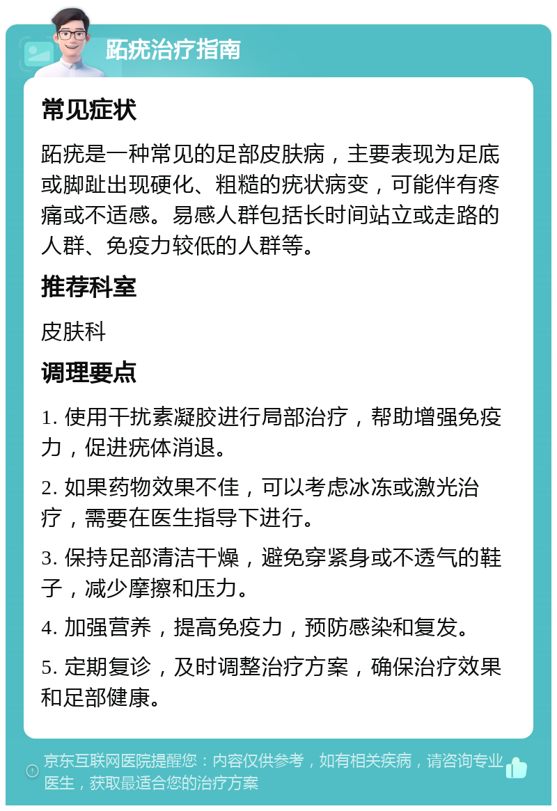 跖疣治疗指南 常见症状 跖疣是一种常见的足部皮肤病，主要表现为足底或脚趾出现硬化、粗糙的疣状病变，可能伴有疼痛或不适感。易感人群包括长时间站立或走路的人群、免疫力较低的人群等。 推荐科室 皮肤科 调理要点 1. 使用干扰素凝胶进行局部治疗，帮助增强免疫力，促进疣体消退。 2. 如果药物效果不佳，可以考虑冰冻或激光治疗，需要在医生指导下进行。 3. 保持足部清洁干燥，避免穿紧身或不透气的鞋子，减少摩擦和压力。 4. 加强营养，提高免疫力，预防感染和复发。 5. 定期复诊，及时调整治疗方案，确保治疗效果和足部健康。