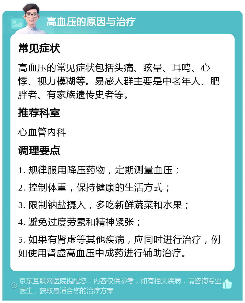 高血压的原因与治疗 常见症状 高血压的常见症状包括头痛、眩晕、耳鸣、心悸、视力模糊等。易感人群主要是中老年人、肥胖者、有家族遗传史者等。 推荐科室 心血管内科 调理要点 1. 规律服用降压药物，定期测量血压； 2. 控制体重，保持健康的生活方式； 3. 限制钠盐摄入，多吃新鲜蔬菜和水果； 4. 避免过度劳累和精神紧张； 5. 如果有肾虚等其他疾病，应同时进行治疗，例如使用肾虚高血压中成药进行辅助治疗。