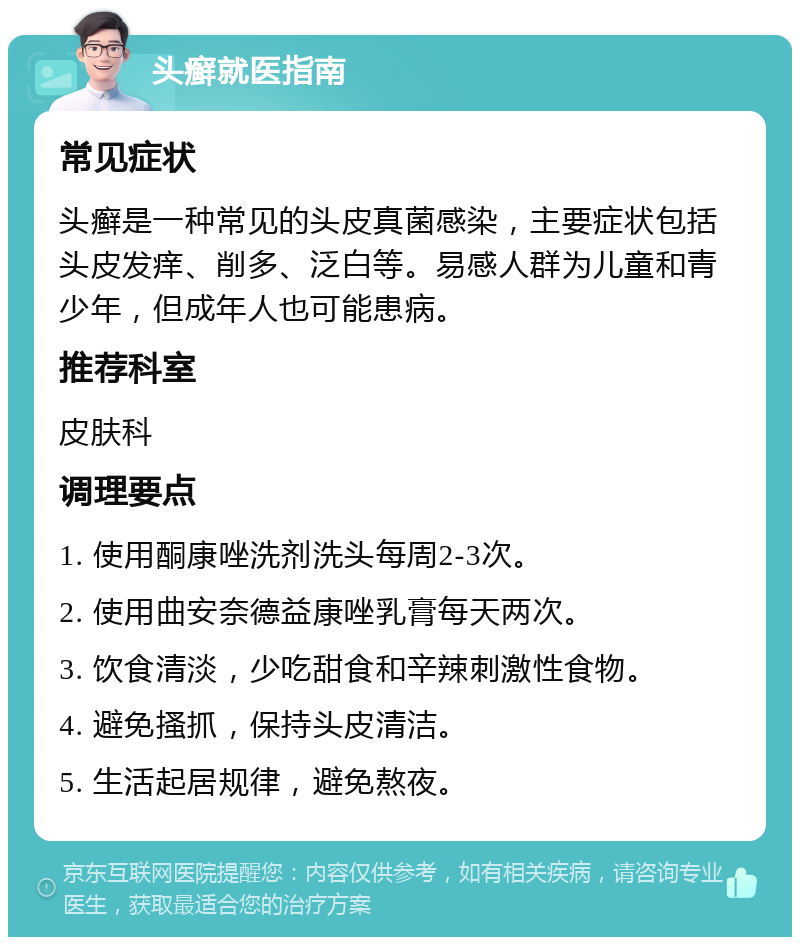 头癣就医指南 常见症状 头癣是一种常见的头皮真菌感染，主要症状包括头皮发痒、削多、泛白等。易感人群为儿童和青少年，但成年人也可能患病。 推荐科室 皮肤科 调理要点 1. 使用酮康唑洗剂洗头每周2-3次。 2. 使用曲安奈德益康唑乳膏每天两次。 3. 饮食清淡，少吃甜食和辛辣刺激性食物。 4. 避免搔抓，保持头皮清洁。 5. 生活起居规律，避免熬夜。