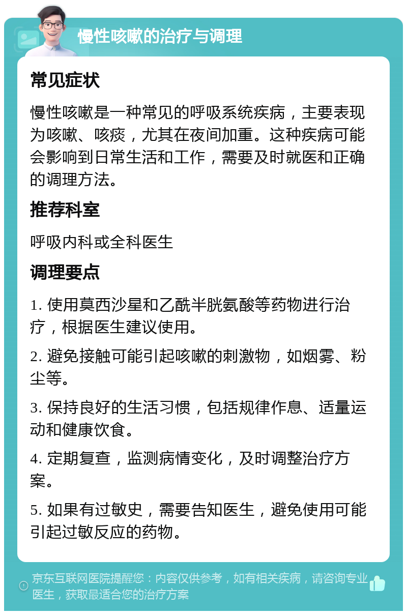 慢性咳嗽的治疗与调理 常见症状 慢性咳嗽是一种常见的呼吸系统疾病，主要表现为咳嗽、咳痰，尤其在夜间加重。这种疾病可能会影响到日常生活和工作，需要及时就医和正确的调理方法。 推荐科室 呼吸内科或全科医生 调理要点 1. 使用莫西沙星和乙酰半胱氨酸等药物进行治疗，根据医生建议使用。 2. 避免接触可能引起咳嗽的刺激物，如烟雾、粉尘等。 3. 保持良好的生活习惯，包括规律作息、适量运动和健康饮食。 4. 定期复查，监测病情变化，及时调整治疗方案。 5. 如果有过敏史，需要告知医生，避免使用可能引起过敏反应的药物。