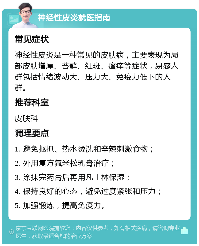 神经性皮炎就医指南 常见症状 神经性皮炎是一种常见的皮肤病，主要表现为局部皮肤增厚、苔藓、红斑、瘙痒等症状，易感人群包括情绪波动大、压力大、免疫力低下的人群。 推荐科室 皮肤科 调理要点 1. 避免抠抓、热水烫洗和辛辣刺激食物； 2. 外用复方氟米松乳膏治疗； 3. 涂抹完药膏后再用凡士林保湿； 4. 保持良好的心态，避免过度紧张和压力； 5. 加强锻炼，提高免疫力。