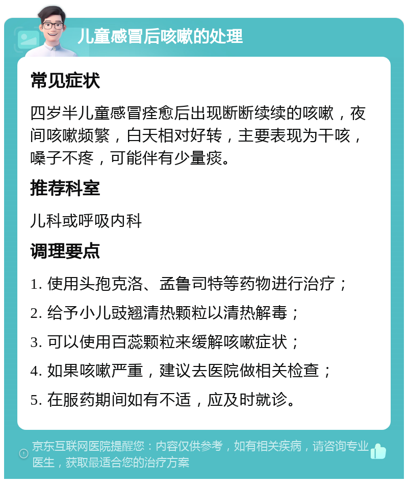 儿童感冒后咳嗽的处理 常见症状 四岁半儿童感冒痊愈后出现断断续续的咳嗽，夜间咳嗽频繁，白天相对好转，主要表现为干咳，嗓子不疼，可能伴有少量痰。 推荐科室 儿科或呼吸内科 调理要点 1. 使用头孢克洛、孟鲁司特等药物进行治疗； 2. 给予小儿豉翘清热颗粒以清热解毒； 3. 可以使用百蕊颗粒来缓解咳嗽症状； 4. 如果咳嗽严重，建议去医院做相关检查； 5. 在服药期间如有不适，应及时就诊。