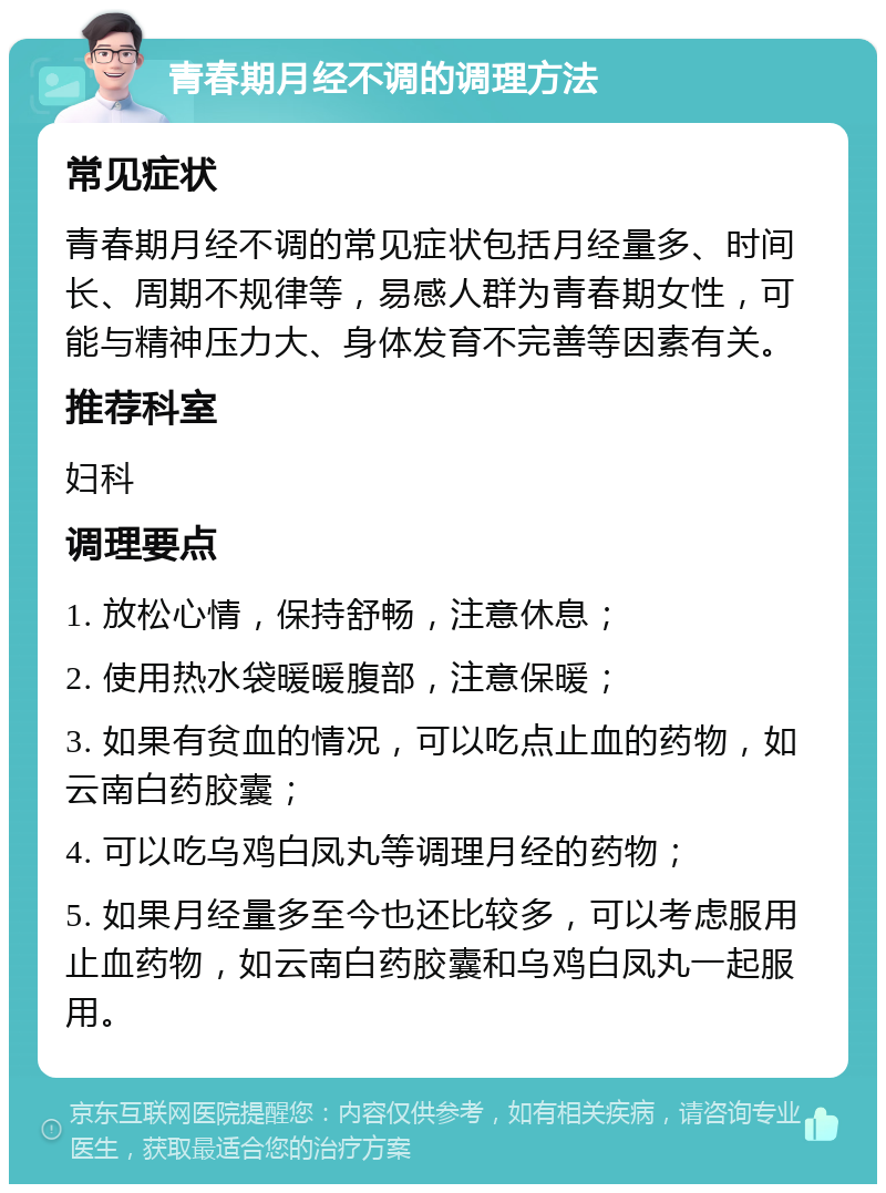 青春期月经不调的调理方法 常见症状 青春期月经不调的常见症状包括月经量多、时间长、周期不规律等，易感人群为青春期女性，可能与精神压力大、身体发育不完善等因素有关。 推荐科室 妇科 调理要点 1. 放松心情，保持舒畅，注意休息； 2. 使用热水袋暖暖腹部，注意保暖； 3. 如果有贫血的情况，可以吃点止血的药物，如云南白药胶囊； 4. 可以吃乌鸡白凤丸等调理月经的药物； 5. 如果月经量多至今也还比较多，可以考虑服用止血药物，如云南白药胶囊和乌鸡白凤丸一起服用。