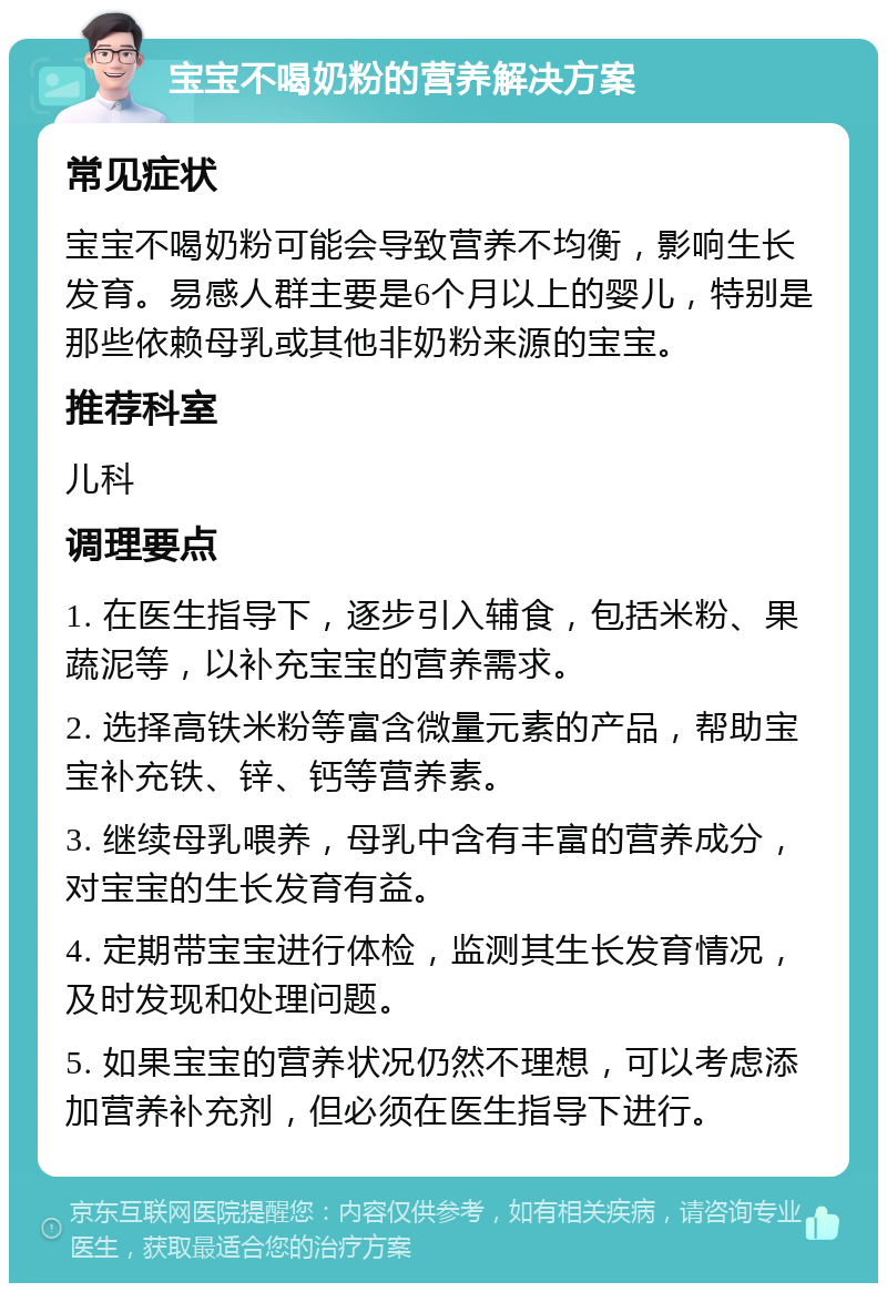 宝宝不喝奶粉的营养解决方案 常见症状 宝宝不喝奶粉可能会导致营养不均衡，影响生长发育。易感人群主要是6个月以上的婴儿，特别是那些依赖母乳或其他非奶粉来源的宝宝。 推荐科室 儿科 调理要点 1. 在医生指导下，逐步引入辅食，包括米粉、果蔬泥等，以补充宝宝的营养需求。 2. 选择高铁米粉等富含微量元素的产品，帮助宝宝补充铁、锌、钙等营养素。 3. 继续母乳喂养，母乳中含有丰富的营养成分，对宝宝的生长发育有益。 4. 定期带宝宝进行体检，监测其生长发育情况，及时发现和处理问题。 5. 如果宝宝的营养状况仍然不理想，可以考虑添加营养补充剂，但必须在医生指导下进行。