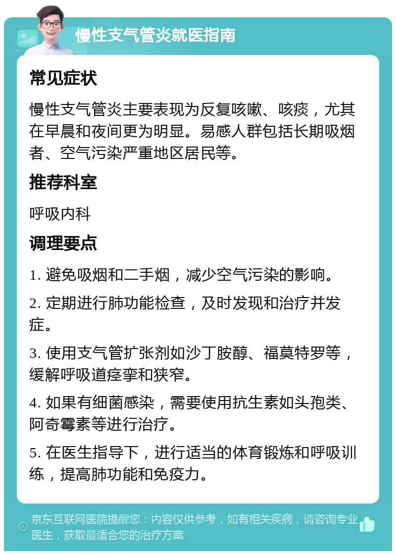 慢性支气管炎就医指南 常见症状 慢性支气管炎主要表现为反复咳嗽、咳痰，尤其在早晨和夜间更为明显。易感人群包括长期吸烟者、空气污染严重地区居民等。 推荐科室 呼吸内科 调理要点 1. 避免吸烟和二手烟，减少空气污染的影响。 2. 定期进行肺功能检查，及时发现和治疗并发症。 3. 使用支气管扩张剂如沙丁胺醇、福莫特罗等，缓解呼吸道痉挛和狭窄。 4. 如果有细菌感染，需要使用抗生素如头孢类、阿奇霉素等进行治疗。 5. 在医生指导下，进行适当的体育锻炼和呼吸训练，提高肺功能和免疫力。