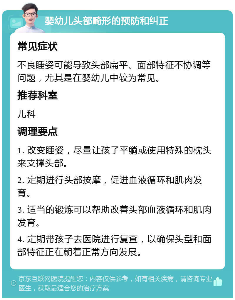 婴幼儿头部畸形的预防和纠正 常见症状 不良睡姿可能导致头部扁平、面部特征不协调等问题，尤其是在婴幼儿中较为常见。 推荐科室 儿科 调理要点 1. 改变睡姿，尽量让孩子平躺或使用特殊的枕头来支撑头部。 2. 定期进行头部按摩，促进血液循环和肌肉发育。 3. 适当的锻炼可以帮助改善头部血液循环和肌肉发育。 4. 定期带孩子去医院进行复查，以确保头型和面部特征正在朝着正常方向发展。