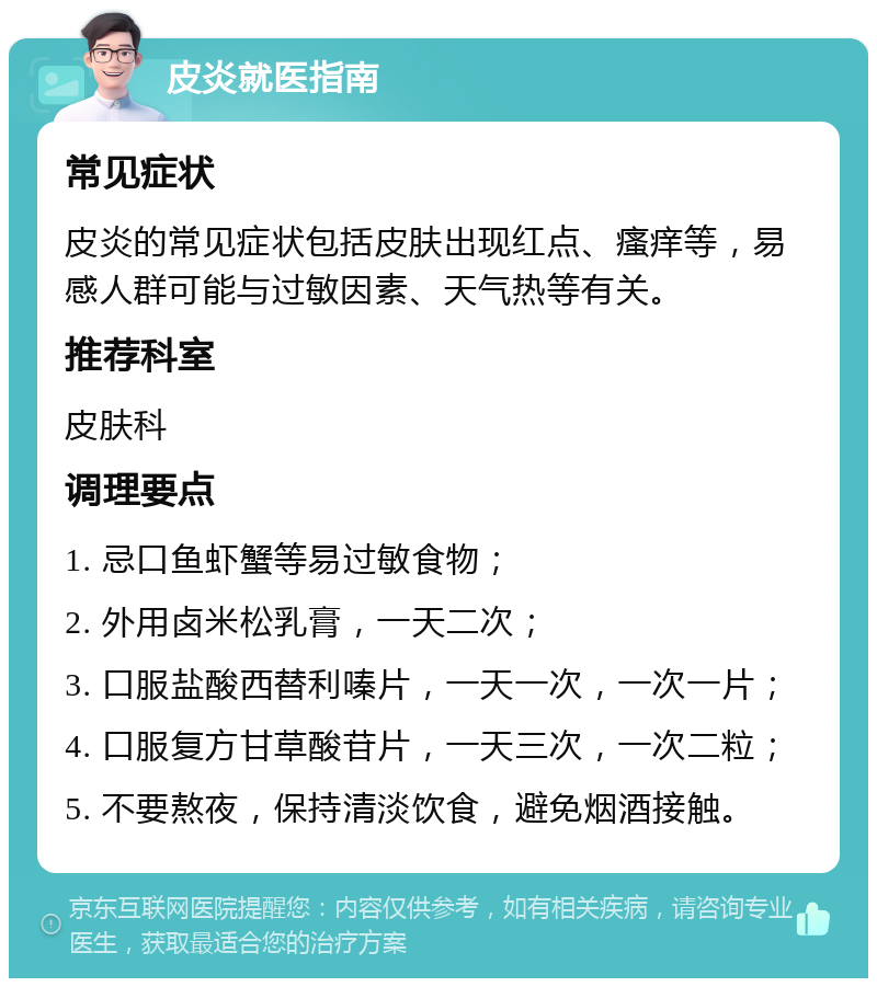 皮炎就医指南 常见症状 皮炎的常见症状包括皮肤出现红点、瘙痒等，易感人群可能与过敏因素、天气热等有关。 推荐科室 皮肤科 调理要点 1. 忌口鱼虾蟹等易过敏食物； 2. 外用卤米松乳膏，一天二次； 3. 口服盐酸西替利嗪片，一天一次，一次一片； 4. 口服复方甘草酸苷片，一天三次，一次二粒； 5. 不要熬夜，保持清淡饮食，避免烟酒接触。