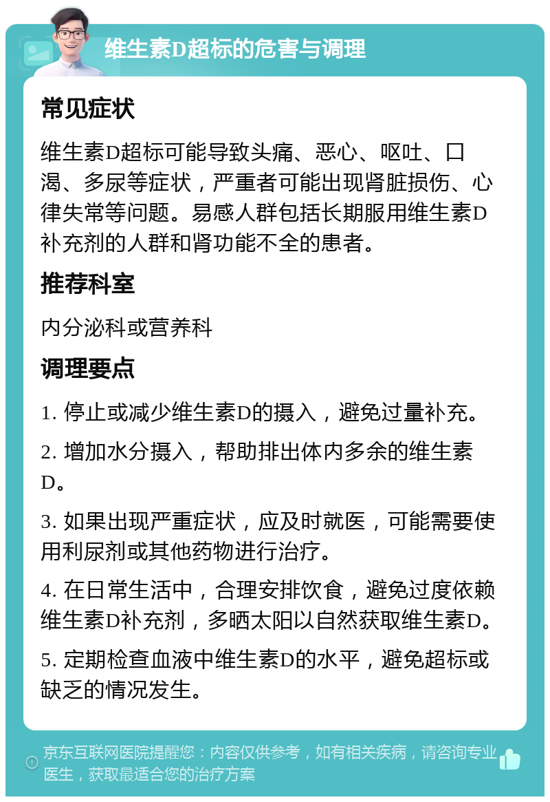 维生素D超标的危害与调理 常见症状 维生素D超标可能导致头痛、恶心、呕吐、口渴、多尿等症状，严重者可能出现肾脏损伤、心律失常等问题。易感人群包括长期服用维生素D补充剂的人群和肾功能不全的患者。 推荐科室 内分泌科或营养科 调理要点 1. 停止或减少维生素D的摄入，避免过量补充。 2. 增加水分摄入，帮助排出体内多余的维生素D。 3. 如果出现严重症状，应及时就医，可能需要使用利尿剂或其他药物进行治疗。 4. 在日常生活中，合理安排饮食，避免过度依赖维生素D补充剂，多晒太阳以自然获取维生素D。 5. 定期检查血液中维生素D的水平，避免超标或缺乏的情况发生。