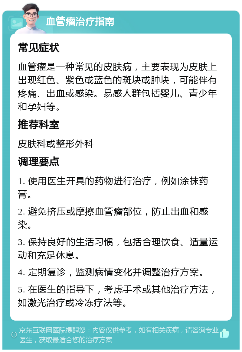 血管瘤治疗指南 常见症状 血管瘤是一种常见的皮肤病，主要表现为皮肤上出现红色、紫色或蓝色的斑块或肿块，可能伴有疼痛、出血或感染。易感人群包括婴儿、青少年和孕妇等。 推荐科室 皮肤科或整形外科 调理要点 1. 使用医生开具的药物进行治疗，例如涂抹药膏。 2. 避免挤压或摩擦血管瘤部位，防止出血和感染。 3. 保持良好的生活习惯，包括合理饮食、适量运动和充足休息。 4. 定期复诊，监测病情变化并调整治疗方案。 5. 在医生的指导下，考虑手术或其他治疗方法，如激光治疗或冷冻疗法等。