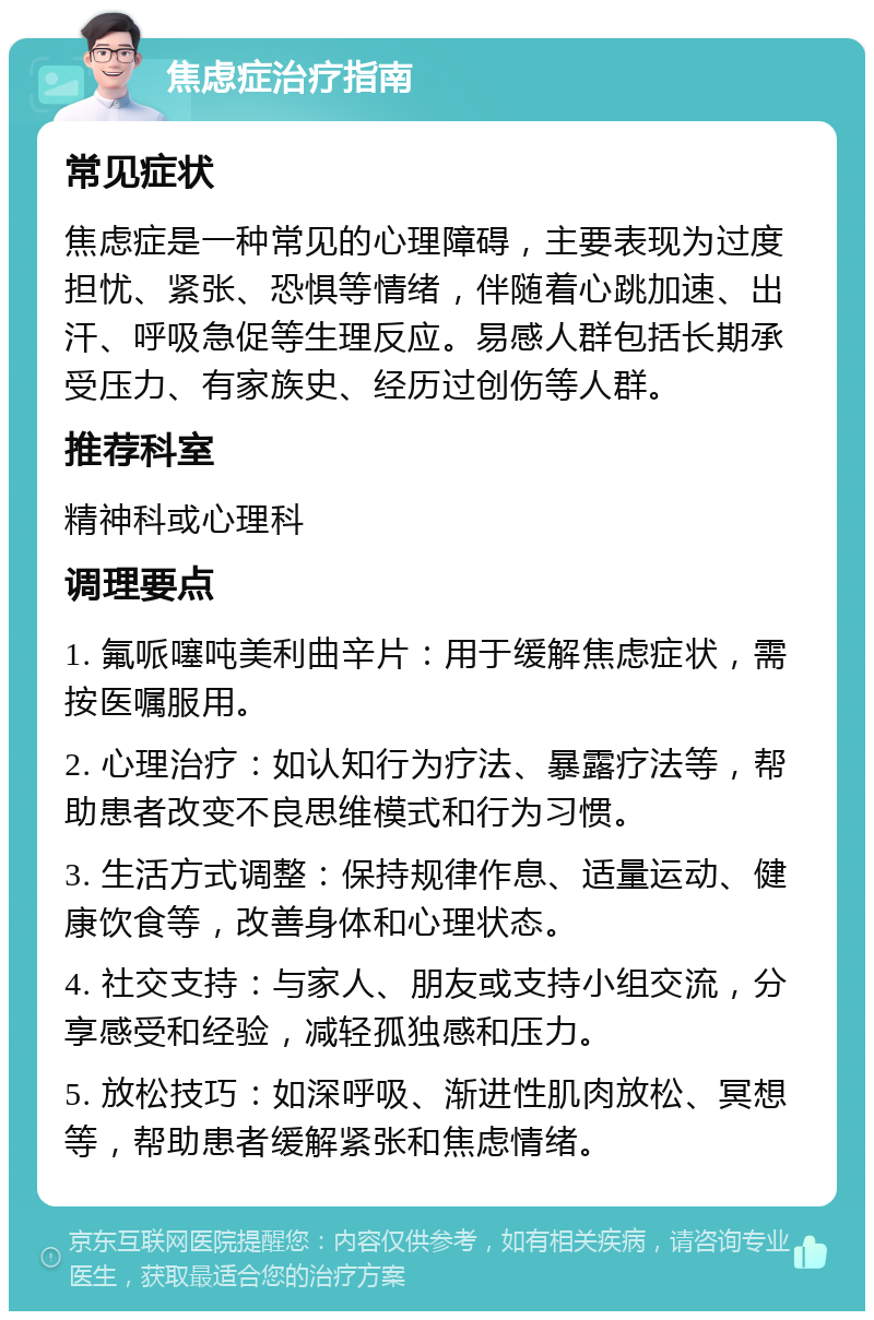 焦虑症治疗指南 常见症状 焦虑症是一种常见的心理障碍，主要表现为过度担忧、紧张、恐惧等情绪，伴随着心跳加速、出汗、呼吸急促等生理反应。易感人群包括长期承受压力、有家族史、经历过创伤等人群。 推荐科室 精神科或心理科 调理要点 1. 氟哌噻吨美利曲辛片：用于缓解焦虑症状，需按医嘱服用。 2. 心理治疗：如认知行为疗法、暴露疗法等，帮助患者改变不良思维模式和行为习惯。 3. 生活方式调整：保持规律作息、适量运动、健康饮食等，改善身体和心理状态。 4. 社交支持：与家人、朋友或支持小组交流，分享感受和经验，减轻孤独感和压力。 5. 放松技巧：如深呼吸、渐进性肌肉放松、冥想等，帮助患者缓解紧张和焦虑情绪。