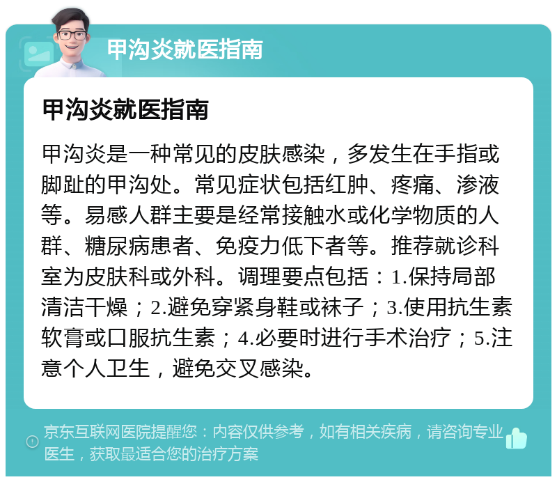 甲沟炎就医指南 甲沟炎就医指南 甲沟炎是一种常见的皮肤感染，多发生在手指或脚趾的甲沟处。常见症状包括红肿、疼痛、渗液等。易感人群主要是经常接触水或化学物质的人群、糖尿病患者、免疫力低下者等。推荐就诊科室为皮肤科或外科。调理要点包括：1.保持局部清洁干燥；2.避免穿紧身鞋或袜子；3.使用抗生素软膏或口服抗生素；4.必要时进行手术治疗；5.注意个人卫生，避免交叉感染。