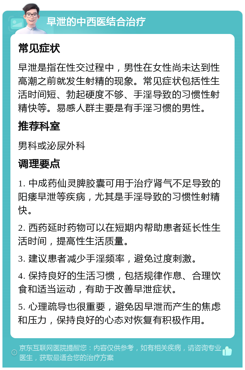 早泄的中西医结合治疗 常见症状 早泄是指在性交过程中，男性在女性尚未达到性高潮之前就发生射精的现象。常见症状包括性生活时间短、勃起硬度不够、手淫导致的习惯性射精快等。易感人群主要是有手淫习惯的男性。 推荐科室 男科或泌尿外科 调理要点 1. 中成药仙灵脾胶囊可用于治疗肾气不足导致的阳痿早泄等疾病，尤其是手淫导致的习惯性射精快。 2. 西药延时药物可以在短期内帮助患者延长性生活时间，提高性生活质量。 3. 建议患者减少手淫频率，避免过度刺激。 4. 保持良好的生活习惯，包括规律作息、合理饮食和适当运动，有助于改善早泄症状。 5. 心理疏导也很重要，避免因早泄而产生的焦虑和压力，保持良好的心态对恢复有积极作用。