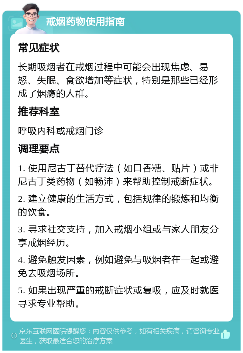 戒烟药物使用指南 常见症状 长期吸烟者在戒烟过程中可能会出现焦虑、易怒、失眠、食欲增加等症状，特别是那些已经形成了烟瘾的人群。 推荐科室 呼吸内科或戒烟门诊 调理要点 1. 使用尼古丁替代疗法（如口香糖、贴片）或非尼古丁类药物（如畅沛）来帮助控制戒断症状。 2. 建立健康的生活方式，包括规律的锻炼和均衡的饮食。 3. 寻求社交支持，加入戒烟小组或与家人朋友分享戒烟经历。 4. 避免触发因素，例如避免与吸烟者在一起或避免去吸烟场所。 5. 如果出现严重的戒断症状或复吸，应及时就医寻求专业帮助。