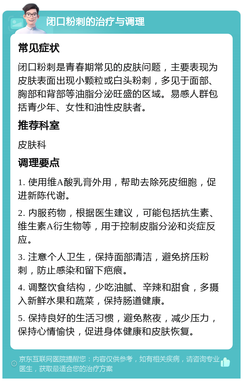 闭口粉刺的治疗与调理 常见症状 闭口粉刺是青春期常见的皮肤问题，主要表现为皮肤表面出现小颗粒或白头粉刺，多见于面部、胸部和背部等油脂分泌旺盛的区域。易感人群包括青少年、女性和油性皮肤者。 推荐科室 皮肤科 调理要点 1. 使用维A酸乳膏外用，帮助去除死皮细胞，促进新陈代谢。 2. 内服药物，根据医生建议，可能包括抗生素、维生素A衍生物等，用于控制皮脂分泌和炎症反应。 3. 注意个人卫生，保持面部清洁，避免挤压粉刺，防止感染和留下疤痕。 4. 调整饮食结构，少吃油腻、辛辣和甜食，多摄入新鲜水果和蔬菜，保持肠道健康。 5. 保持良好的生活习惯，避免熬夜，减少压力，保持心情愉快，促进身体健康和皮肤恢复。