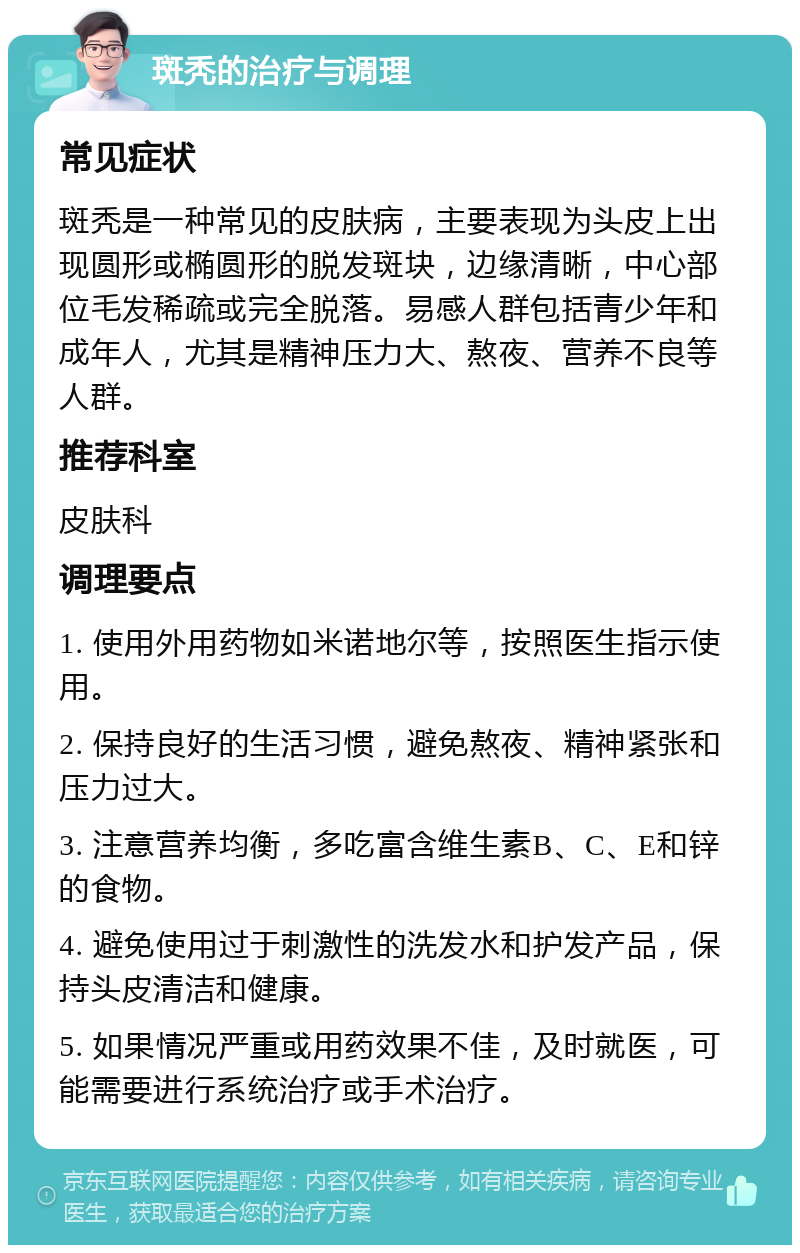 斑秃的治疗与调理 常见症状 斑秃是一种常见的皮肤病，主要表现为头皮上出现圆形或椭圆形的脱发斑块，边缘清晰，中心部位毛发稀疏或完全脱落。易感人群包括青少年和成年人，尤其是精神压力大、熬夜、营养不良等人群。 推荐科室 皮肤科 调理要点 1. 使用外用药物如米诺地尔等，按照医生指示使用。 2. 保持良好的生活习惯，避免熬夜、精神紧张和压力过大。 3. 注意营养均衡，多吃富含维生素B、C、E和锌的食物。 4. 避免使用过于刺激性的洗发水和护发产品，保持头皮清洁和健康。 5. 如果情况严重或用药效果不佳，及时就医，可能需要进行系统治疗或手术治疗。