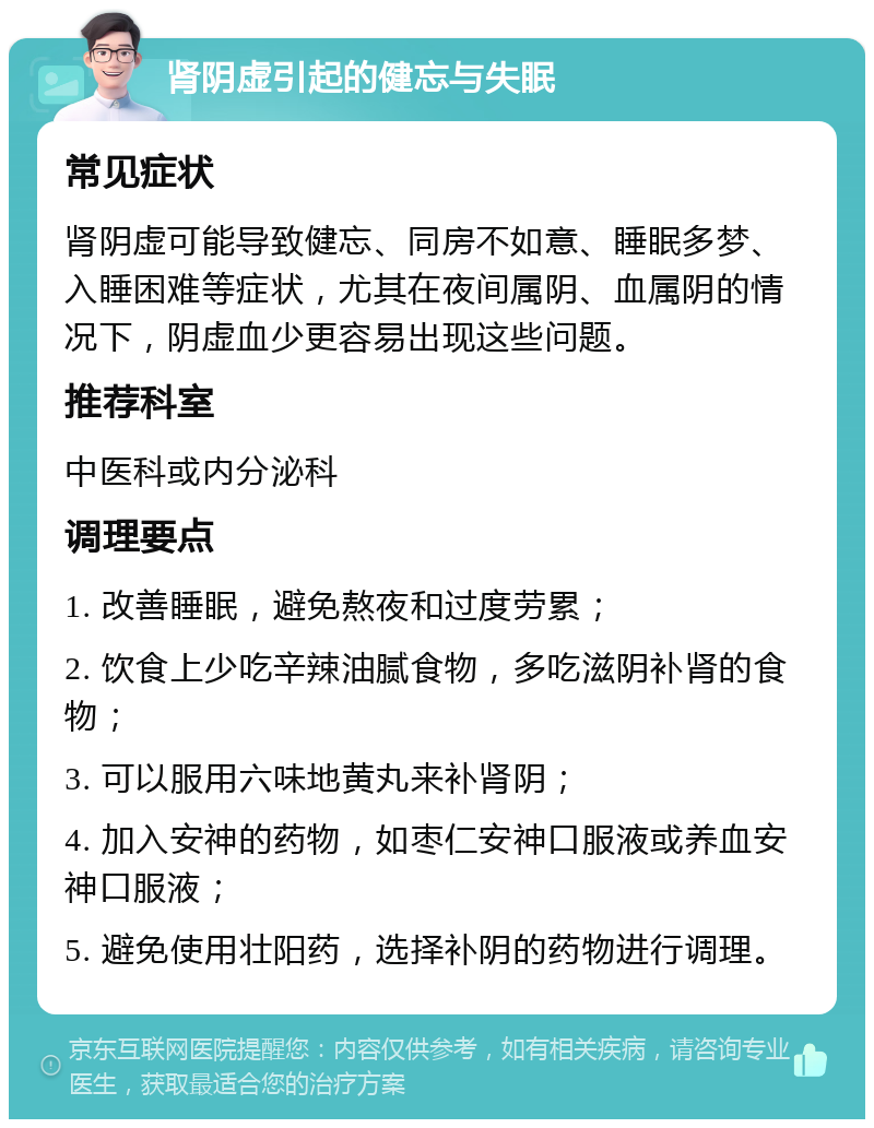 肾阴虚引起的健忘与失眠 常见症状 肾阴虚可能导致健忘、同房不如意、睡眠多梦、入睡困难等症状，尤其在夜间属阴、血属阴的情况下，阴虚血少更容易出现这些问题。 推荐科室 中医科或内分泌科 调理要点 1. 改善睡眠，避免熬夜和过度劳累； 2. 饮食上少吃辛辣油腻食物，多吃滋阴补肾的食物； 3. 可以服用六味地黄丸来补肾阴； 4. 加入安神的药物，如枣仁安神口服液或养血安神口服液； 5. 避免使用壮阳药，选择补阴的药物进行调理。