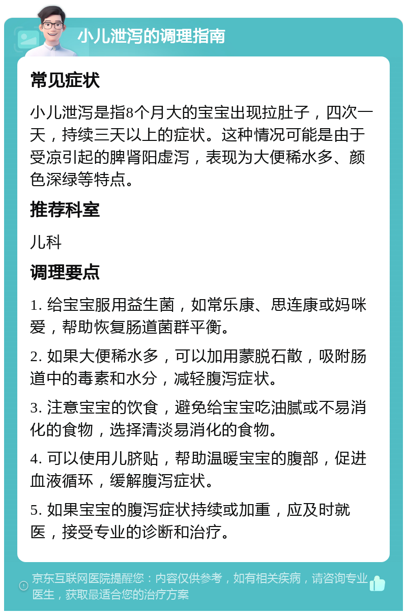 小儿泄泻的调理指南 常见症状 小儿泄泻是指8个月大的宝宝出现拉肚子，四次一天，持续三天以上的症状。这种情况可能是由于受凉引起的脾肾阳虚泻，表现为大便稀水多、颜色深绿等特点。 推荐科室 儿科 调理要点 1. 给宝宝服用益生菌，如常乐康、思连康或妈咪爱，帮助恢复肠道菌群平衡。 2. 如果大便稀水多，可以加用蒙脱石散，吸附肠道中的毒素和水分，减轻腹泻症状。 3. 注意宝宝的饮食，避免给宝宝吃油腻或不易消化的食物，选择清淡易消化的食物。 4. 可以使用儿脐贴，帮助温暖宝宝的腹部，促进血液循环，缓解腹泻症状。 5. 如果宝宝的腹泻症状持续或加重，应及时就医，接受专业的诊断和治疗。