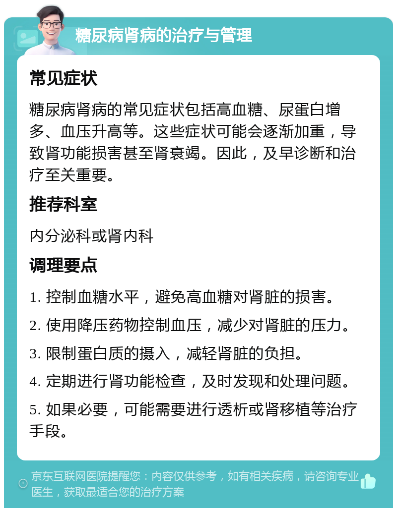 糖尿病肾病的治疗与管理 常见症状 糖尿病肾病的常见症状包括高血糖、尿蛋白增多、血压升高等。这些症状可能会逐渐加重，导致肾功能损害甚至肾衰竭。因此，及早诊断和治疗至关重要。 推荐科室 内分泌科或肾内科 调理要点 1. 控制血糖水平，避免高血糖对肾脏的损害。 2. 使用降压药物控制血压，减少对肾脏的压力。 3. 限制蛋白质的摄入，减轻肾脏的负担。 4. 定期进行肾功能检查，及时发现和处理问题。 5. 如果必要，可能需要进行透析或肾移植等治疗手段。