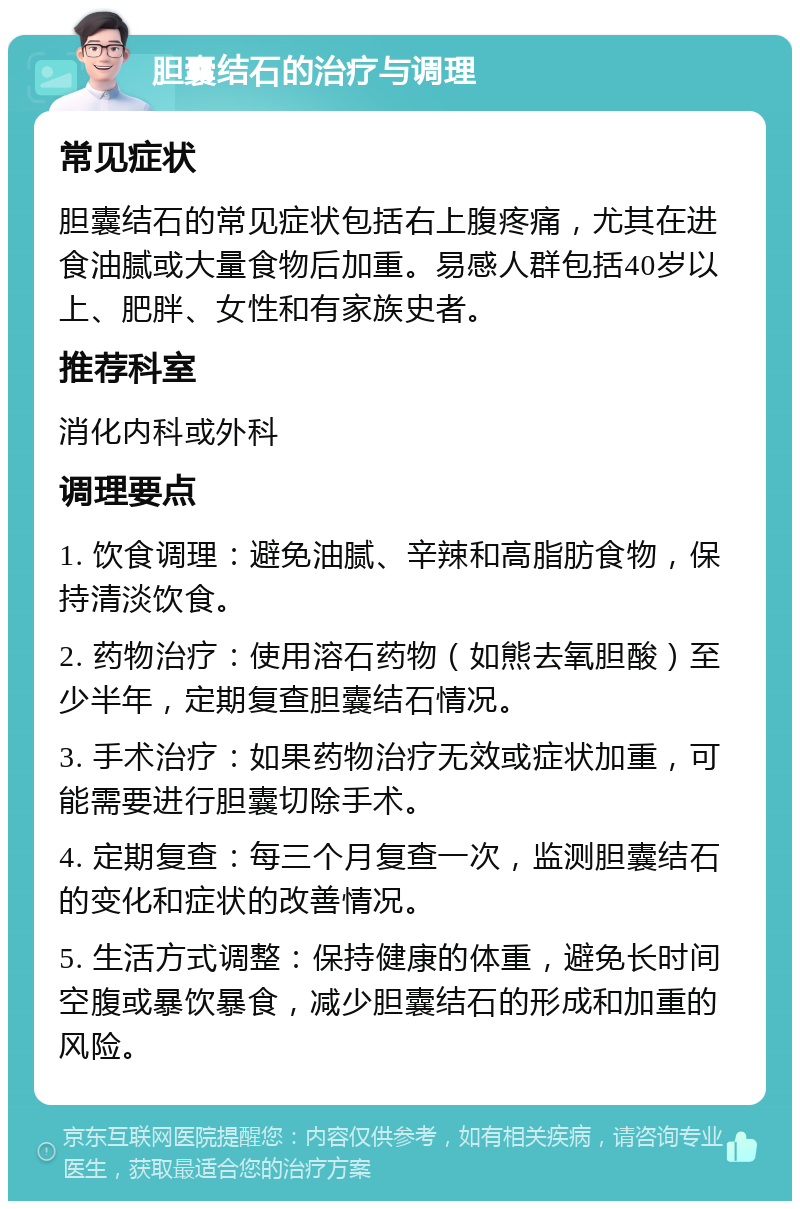 胆囊结石的治疗与调理 常见症状 胆囊结石的常见症状包括右上腹疼痛，尤其在进食油腻或大量食物后加重。易感人群包括40岁以上、肥胖、女性和有家族史者。 推荐科室 消化内科或外科 调理要点 1. 饮食调理：避免油腻、辛辣和高脂肪食物，保持清淡饮食。 2. 药物治疗：使用溶石药物（如熊去氧胆酸）至少半年，定期复查胆囊结石情况。 3. 手术治疗：如果药物治疗无效或症状加重，可能需要进行胆囊切除手术。 4. 定期复查：每三个月复查一次，监测胆囊结石的变化和症状的改善情况。 5. 生活方式调整：保持健康的体重，避免长时间空腹或暴饮暴食，减少胆囊结石的形成和加重的风险。