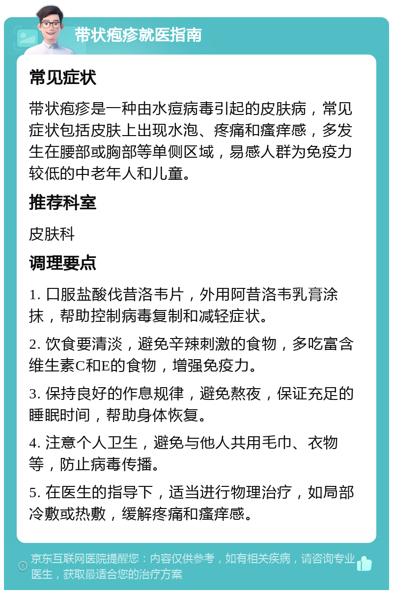 带状疱疹就医指南 常见症状 带状疱疹是一种由水痘病毒引起的皮肤病，常见症状包括皮肤上出现水泡、疼痛和瘙痒感，多发生在腰部或胸部等单侧区域，易感人群为免疫力较低的中老年人和儿童。 推荐科室 皮肤科 调理要点 1. 口服盐酸伐昔洛韦片，外用阿昔洛韦乳膏涂抹，帮助控制病毒复制和减轻症状。 2. 饮食要清淡，避免辛辣刺激的食物，多吃富含维生素C和E的食物，增强免疫力。 3. 保持良好的作息规律，避免熬夜，保证充足的睡眠时间，帮助身体恢复。 4. 注意个人卫生，避免与他人共用毛巾、衣物等，防止病毒传播。 5. 在医生的指导下，适当进行物理治疗，如局部冷敷或热敷，缓解疼痛和瘙痒感。