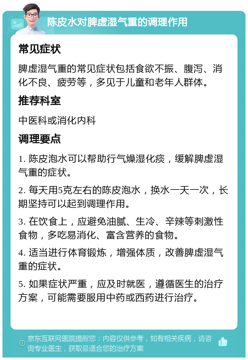 陈皮水对脾虚湿气重的调理作用 常见症状 脾虚湿气重的常见症状包括食欲不振、腹泻、消化不良、疲劳等，多见于儿童和老年人群体。 推荐科室 中医科或消化内科 调理要点 1. 陈皮泡水可以帮助行气燥湿化痰，缓解脾虚湿气重的症状。 2. 每天用5克左右的陈皮泡水，换水一天一次，长期坚持可以起到调理作用。 3. 在饮食上，应避免油腻、生冷、辛辣等刺激性食物，多吃易消化、富含营养的食物。 4. 适当进行体育锻炼，增强体质，改善脾虚湿气重的症状。 5. 如果症状严重，应及时就医，遵循医生的治疗方案，可能需要服用中药或西药进行治疗。