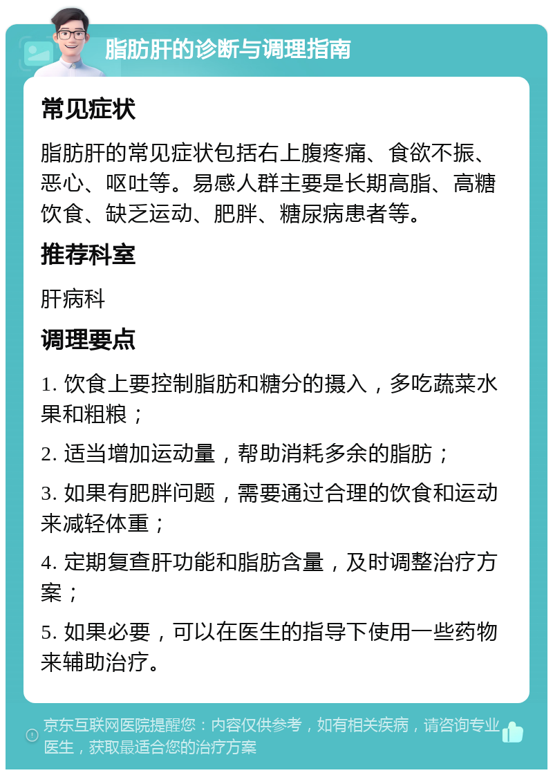 脂肪肝的诊断与调理指南 常见症状 脂肪肝的常见症状包括右上腹疼痛、食欲不振、恶心、呕吐等。易感人群主要是长期高脂、高糖饮食、缺乏运动、肥胖、糖尿病患者等。 推荐科室 肝病科 调理要点 1. 饮食上要控制脂肪和糖分的摄入，多吃蔬菜水果和粗粮； 2. 适当增加运动量，帮助消耗多余的脂肪； 3. 如果有肥胖问题，需要通过合理的饮食和运动来减轻体重； 4. 定期复查肝功能和脂肪含量，及时调整治疗方案； 5. 如果必要，可以在医生的指导下使用一些药物来辅助治疗。