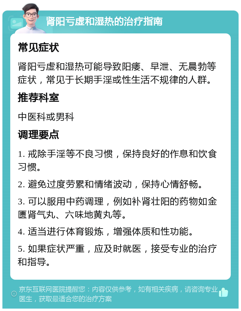 肾阳亏虚和湿热的治疗指南 常见症状 肾阳亏虚和湿热可能导致阳痿、早泄、无晨勃等症状，常见于长期手淫或性生活不规律的人群。 推荐科室 中医科或男科 调理要点 1. 戒除手淫等不良习惯，保持良好的作息和饮食习惯。 2. 避免过度劳累和情绪波动，保持心情舒畅。 3. 可以服用中药调理，例如补肾壮阳的药物如金匮肾气丸、六味地黄丸等。 4. 适当进行体育锻炼，增强体质和性功能。 5. 如果症状严重，应及时就医，接受专业的治疗和指导。