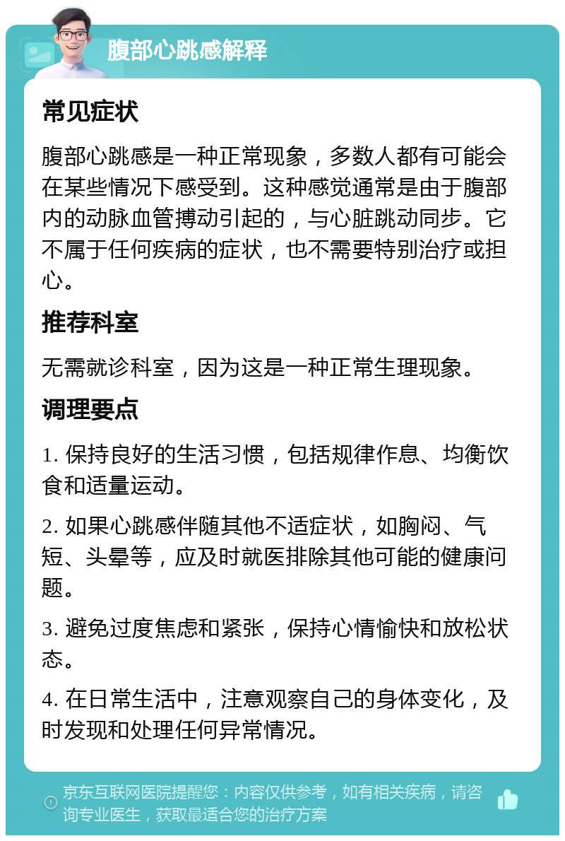 腹部心跳感解释 常见症状 腹部心跳感是一种正常现象，多数人都有可能会在某些情况下感受到。这种感觉通常是由于腹部内的动脉血管搏动引起的，与心脏跳动同步。它不属于任何疾病的症状，也不需要特别治疗或担心。 推荐科室 无需就诊科室，因为这是一种正常生理现象。 调理要点 1. 保持良好的生活习惯，包括规律作息、均衡饮食和适量运动。 2. 如果心跳感伴随其他不适症状，如胸闷、气短、头晕等，应及时就医排除其他可能的健康问题。 3. 避免过度焦虑和紧张，保持心情愉快和放松状态。 4. 在日常生活中，注意观察自己的身体变化，及时发现和处理任何异常情况。