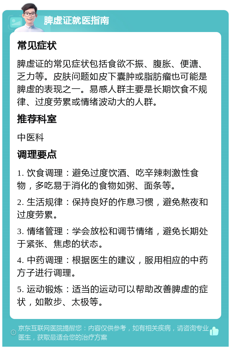 脾虚证就医指南 常见症状 脾虚证的常见症状包括食欲不振、腹胀、便溏、乏力等。皮肤问题如皮下囊肿或脂肪瘤也可能是脾虚的表现之一。易感人群主要是长期饮食不规律、过度劳累或情绪波动大的人群。 推荐科室 中医科 调理要点 1. 饮食调理：避免过度饮酒、吃辛辣刺激性食物，多吃易于消化的食物如粥、面条等。 2. 生活规律：保持良好的作息习惯，避免熬夜和过度劳累。 3. 情绪管理：学会放松和调节情绪，避免长期处于紧张、焦虑的状态。 4. 中药调理：根据医生的建议，服用相应的中药方子进行调理。 5. 运动锻炼：适当的运动可以帮助改善脾虚的症状，如散步、太极等。