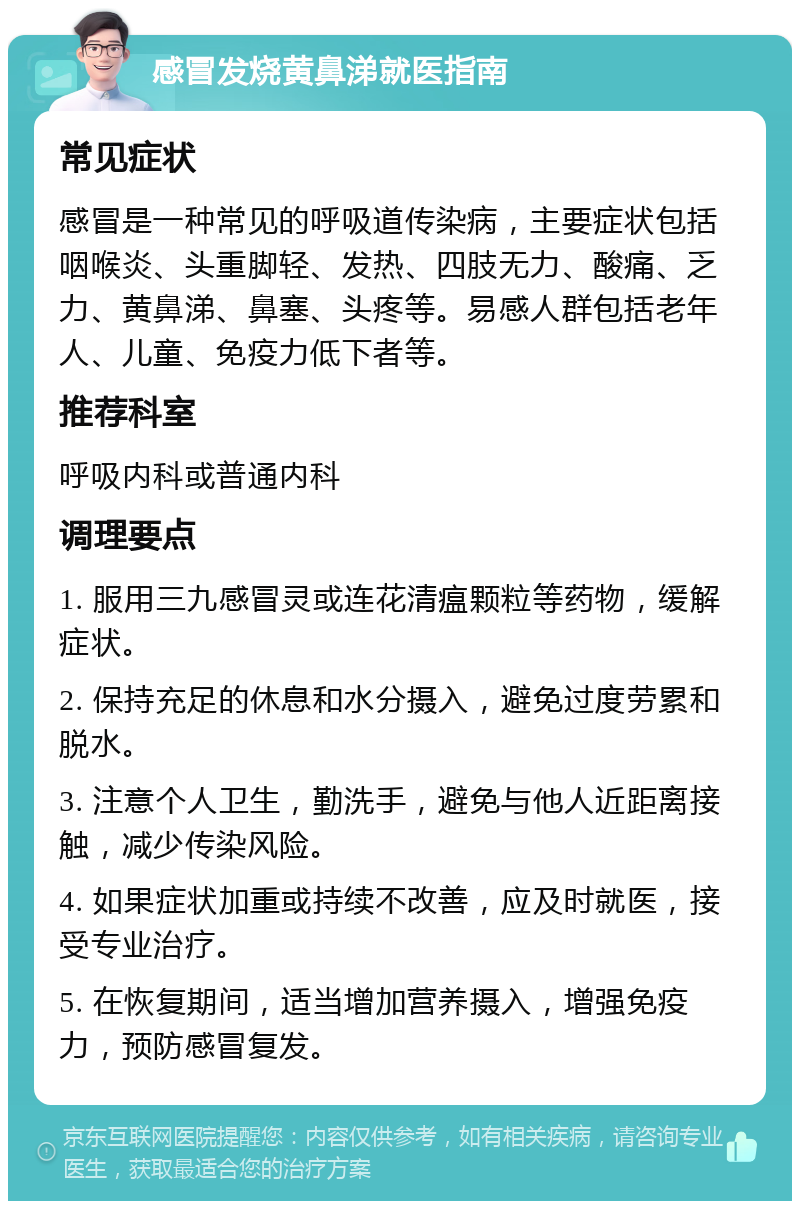 感冒发烧黄鼻涕就医指南 常见症状 感冒是一种常见的呼吸道传染病，主要症状包括咽喉炎、头重脚轻、发热、四肢无力、酸痛、乏力、黄鼻涕、鼻塞、头疼等。易感人群包括老年人、儿童、免疫力低下者等。 推荐科室 呼吸内科或普通内科 调理要点 1. 服用三九感冒灵或连花清瘟颗粒等药物，缓解症状。 2. 保持充足的休息和水分摄入，避免过度劳累和脱水。 3. 注意个人卫生，勤洗手，避免与他人近距离接触，减少传染风险。 4. 如果症状加重或持续不改善，应及时就医，接受专业治疗。 5. 在恢复期间，适当增加营养摄入，增强免疫力，预防感冒复发。