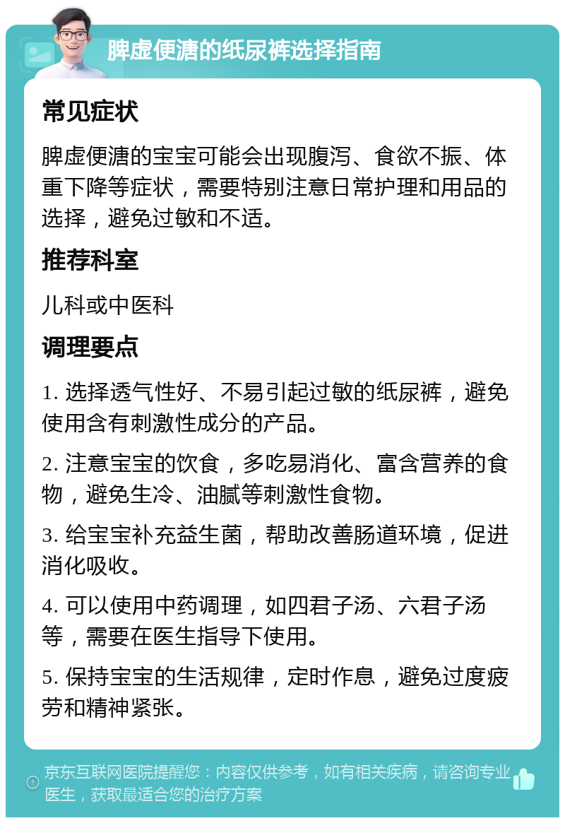 脾虚便溏的纸尿裤选择指南 常见症状 脾虚便溏的宝宝可能会出现腹泻、食欲不振、体重下降等症状，需要特别注意日常护理和用品的选择，避免过敏和不适。 推荐科室 儿科或中医科 调理要点 1. 选择透气性好、不易引起过敏的纸尿裤，避免使用含有刺激性成分的产品。 2. 注意宝宝的饮食，多吃易消化、富含营养的食物，避免生冷、油腻等刺激性食物。 3. 给宝宝补充益生菌，帮助改善肠道环境，促进消化吸收。 4. 可以使用中药调理，如四君子汤、六君子汤等，需要在医生指导下使用。 5. 保持宝宝的生活规律，定时作息，避免过度疲劳和精神紧张。