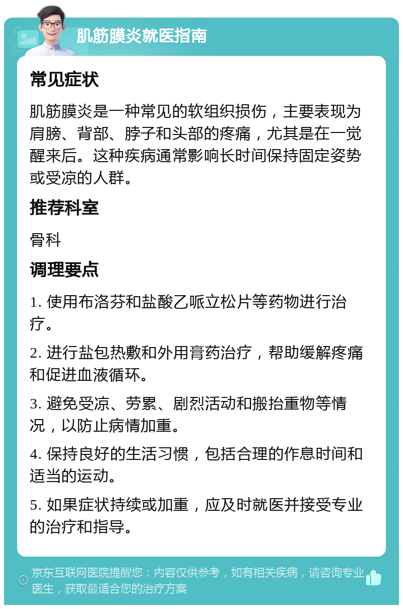 肌筋膜炎就医指南 常见症状 肌筋膜炎是一种常见的软组织损伤，主要表现为肩膀、背部、脖子和头部的疼痛，尤其是在一觉醒来后。这种疾病通常影响长时间保持固定姿势或受凉的人群。 推荐科室 骨科 调理要点 1. 使用布洛芬和盐酸乙哌立松片等药物进行治疗。 2. 进行盐包热敷和外用膏药治疗，帮助缓解疼痛和促进血液循环。 3. 避免受凉、劳累、剧烈活动和搬抬重物等情况，以防止病情加重。 4. 保持良好的生活习惯，包括合理的作息时间和适当的运动。 5. 如果症状持续或加重，应及时就医并接受专业的治疗和指导。