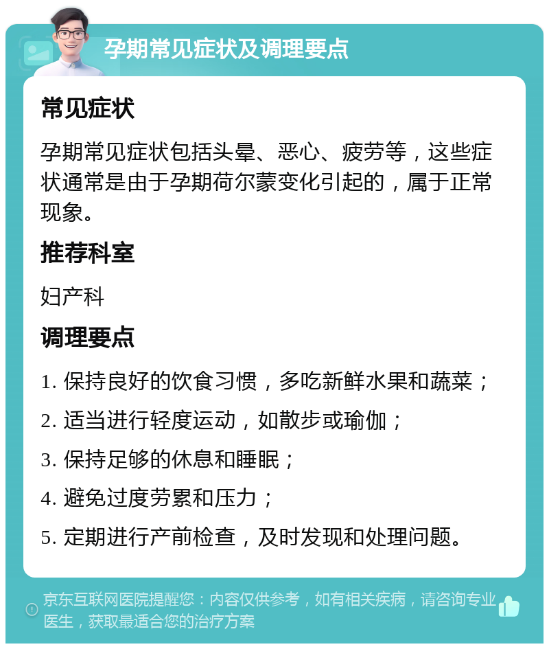 孕期常见症状及调理要点 常见症状 孕期常见症状包括头晕、恶心、疲劳等，这些症状通常是由于孕期荷尔蒙变化引起的，属于正常现象。 推荐科室 妇产科 调理要点 1. 保持良好的饮食习惯，多吃新鲜水果和蔬菜； 2. 适当进行轻度运动，如散步或瑜伽； 3. 保持足够的休息和睡眠； 4. 避免过度劳累和压力； 5. 定期进行产前检查，及时发现和处理问题。