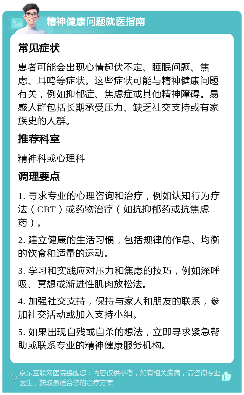 精神健康问题就医指南 常见症状 患者可能会出现心情起伏不定、睡眠问题、焦虑、耳鸣等症状。这些症状可能与精神健康问题有关，例如抑郁症、焦虑症或其他精神障碍。易感人群包括长期承受压力、缺乏社交支持或有家族史的人群。 推荐科室 精神科或心理科 调理要点 1. 寻求专业的心理咨询和治疗，例如认知行为疗法（CBT）或药物治疗（如抗抑郁药或抗焦虑药）。 2. 建立健康的生活习惯，包括规律的作息、均衡的饮食和适量的运动。 3. 学习和实践应对压力和焦虑的技巧，例如深呼吸、冥想或渐进性肌肉放松法。 4. 加强社交支持，保持与家人和朋友的联系，参加社交活动或加入支持小组。 5. 如果出现自残或自杀的想法，立即寻求紧急帮助或联系专业的精神健康服务机构。