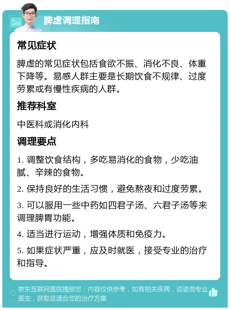 脾虚调理指南 常见症状 脾虚的常见症状包括食欲不振、消化不良、体重下降等。易感人群主要是长期饮食不规律、过度劳累或有慢性疾病的人群。 推荐科室 中医科或消化内科 调理要点 1. 调整饮食结构，多吃易消化的食物，少吃油腻、辛辣的食物。 2. 保持良好的生活习惯，避免熬夜和过度劳累。 3. 可以服用一些中药如四君子汤、六君子汤等来调理脾胃功能。 4. 适当进行运动，增强体质和免疫力。 5. 如果症状严重，应及时就医，接受专业的治疗和指导。