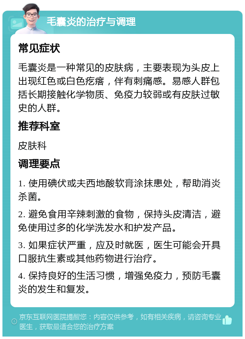 毛囊炎的治疗与调理 常见症状 毛囊炎是一种常见的皮肤病，主要表现为头皮上出现红色或白色疙瘩，伴有刺痛感。易感人群包括长期接触化学物质、免疫力较弱或有皮肤过敏史的人群。 推荐科室 皮肤科 调理要点 1. 使用碘伏或夫西地酸软膏涂抹患处，帮助消炎杀菌。 2. 避免食用辛辣刺激的食物，保持头皮清洁，避免使用过多的化学洗发水和护发产品。 3. 如果症状严重，应及时就医，医生可能会开具口服抗生素或其他药物进行治疗。 4. 保持良好的生活习惯，增强免疫力，预防毛囊炎的发生和复发。