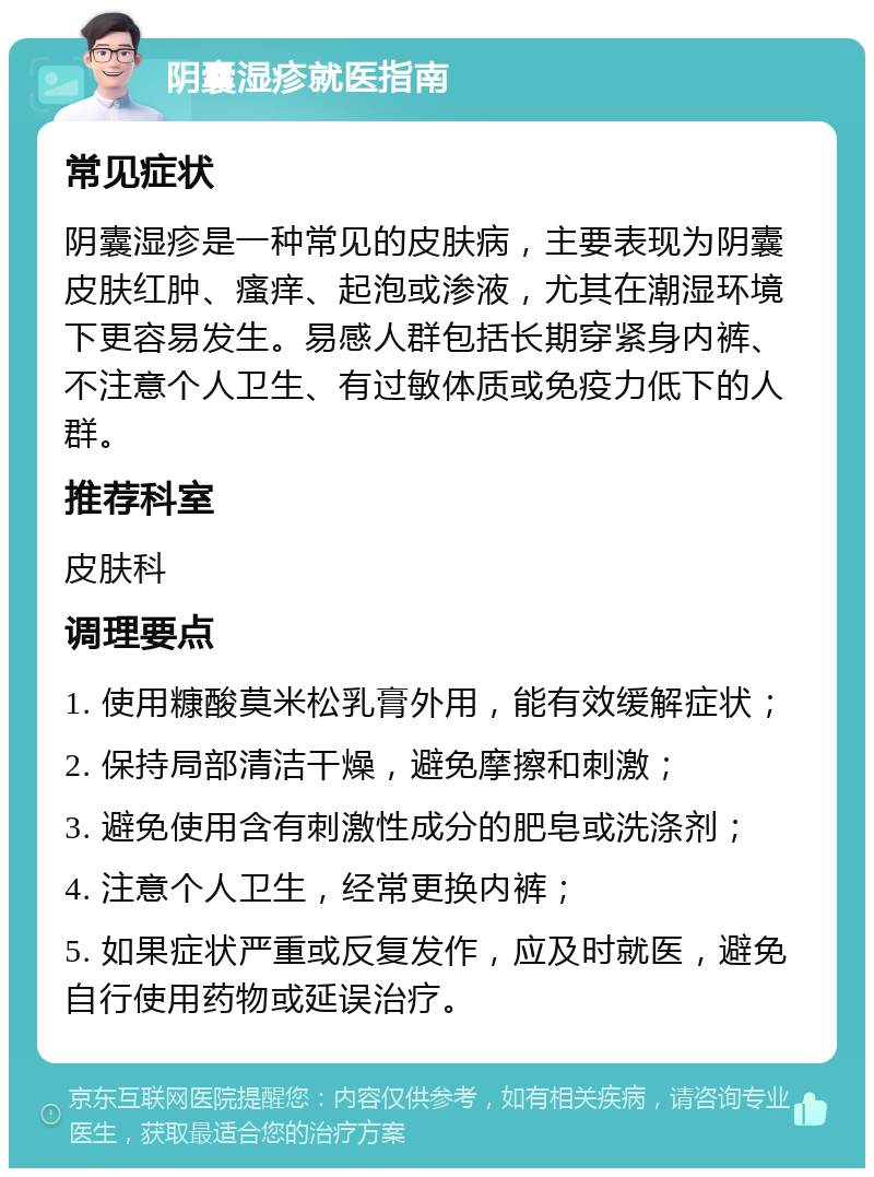 阴囊湿疹就医指南 常见症状 阴囊湿疹是一种常见的皮肤病，主要表现为阴囊皮肤红肿、瘙痒、起泡或渗液，尤其在潮湿环境下更容易发生。易感人群包括长期穿紧身内裤、不注意个人卫生、有过敏体质或免疫力低下的人群。 推荐科室 皮肤科 调理要点 1. 使用糠酸莫米松乳膏外用，能有效缓解症状； 2. 保持局部清洁干燥，避免摩擦和刺激； 3. 避免使用含有刺激性成分的肥皂或洗涤剂； 4. 注意个人卫生，经常更换内裤； 5. 如果症状严重或反复发作，应及时就医，避免自行使用药物或延误治疗。