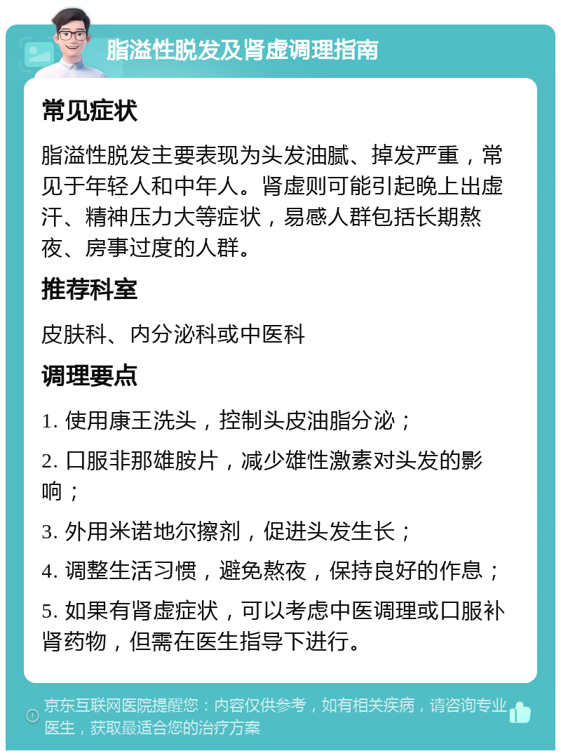 脂溢性脱发及肾虚调理指南 常见症状 脂溢性脱发主要表现为头发油腻、掉发严重，常见于年轻人和中年人。肾虚则可能引起晚上出虚汗、精神压力大等症状，易感人群包括长期熬夜、房事过度的人群。 推荐科室 皮肤科、内分泌科或中医科 调理要点 1. 使用康王洗头，控制头皮油脂分泌； 2. 口服非那雄胺片，减少雄性激素对头发的影响； 3. 外用米诺地尔擦剂，促进头发生长； 4. 调整生活习惯，避免熬夜，保持良好的作息； 5. 如果有肾虚症状，可以考虑中医调理或口服补肾药物，但需在医生指导下进行。