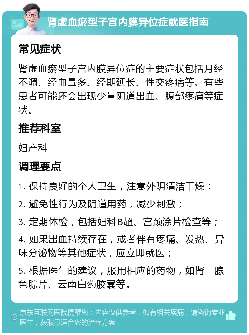 肾虚血瘀型子宫内膜异位症就医指南 常见症状 肾虚血瘀型子宫内膜异位症的主要症状包括月经不调、经血量多、经期延长、性交疼痛等。有些患者可能还会出现少量阴道出血、腹部疼痛等症状。 推荐科室 妇产科 调理要点 1. 保持良好的个人卫生，注意外阴清洁干燥； 2. 避免性行为及阴道用药，减少刺激； 3. 定期体检，包括妇科B超、宫颈涂片检查等； 4. 如果出血持续存在，或者伴有疼痛、发热、异味分泌物等其他症状，应立即就医； 5. 根据医生的建议，服用相应的药物，如肾上腺色腙片、云南白药胶囊等。