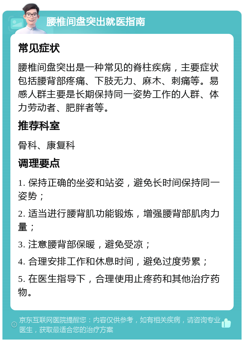 腰椎间盘突出就医指南 常见症状 腰椎间盘突出是一种常见的脊柱疾病，主要症状包括腰背部疼痛、下肢无力、麻木、刺痛等。易感人群主要是长期保持同一姿势工作的人群、体力劳动者、肥胖者等。 推荐科室 骨科、康复科 调理要点 1. 保持正确的坐姿和站姿，避免长时间保持同一姿势； 2. 适当进行腰背肌功能锻炼，增强腰背部肌肉力量； 3. 注意腰背部保暖，避免受凉； 4. 合理安排工作和休息时间，避免过度劳累； 5. 在医生指导下，合理使用止疼药和其他治疗药物。